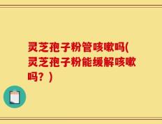 灵芝孢子粉管咳嗽吗(灵芝孢子粉能缓解咳嗽吗？)