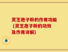 灵芝孢子粉的作用功能 (灵芝孢子粉的功效及作用详解)