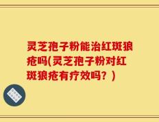 灵芝孢子粉能治红斑狼疮吗(灵芝孢子粉对红斑狼疮有疗效吗？)