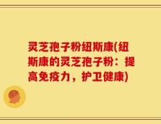 灵芝孢子粉纽斯康(纽斯康的灵芝孢子粉：提高免疫力，护卫健康)