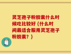 灵芝孢子粉胶囊什么时候吃比较好 (什么时间最适合服用灵芝孢子粉胶囊？)
