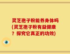 灵芝孢子粉能养身体吗(灵芝孢子粉有益健康？探究它真正的功效)