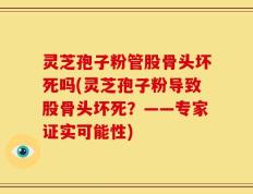 灵芝孢子粉管股骨头坏死吗(灵芝孢子粉导致股骨头坏死？——专家证实可能性)