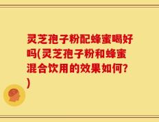 灵芝孢子粉配蜂蜜喝好吗(灵芝孢子粉和蜂蜜混合饮用的效果如何？)