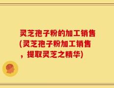 灵芝孢子粉的加工销售(灵芝孢子粉加工销售，提取灵芝之精华)