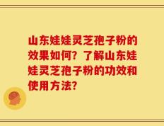 山东娃娃灵芝孢子粉的效果如何？了解山东娃娃灵芝孢子粉的功效和使用方法？