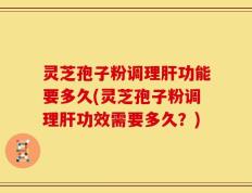 灵芝孢子粉调理肝功能要多久(灵芝孢子粉调理肝功效需要多久？)