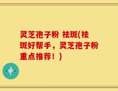 灵芝孢子粉 祛斑(祛斑好帮手，灵芝孢子粉重点推荐！)