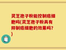 灵芝孢子粉能控制癌细胞吗(灵芝孢子粉具有抑制癌细胞的效果吗？)