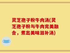 灵芝孢子粉牛肉汤(灵芝孢子粉与牛肉完美融合，煮出美味滋补汤)