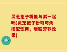 灵芝孢子粉能与粥一起喝(灵芝孢子粉可与粥搭配饮用，增强营养效果)