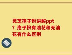 灵芝孢子粉讲解ppt？孢子粉有油花和无油花有什么区别