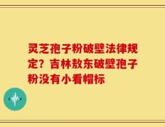 灵芝孢子粉破壁法律规定？吉林敖东破壁孢子粉没有小看帽标