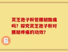 灵芝孢子粉管腰腿酸痛吗？探究灵芝孢子粉对腰腿疼痛的功效？