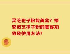 灵芝孢子粉能美容？探究灵芝孢子粉的美容功效及使用方法？