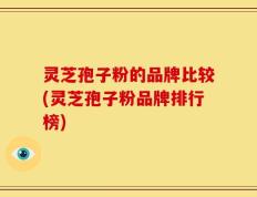 灵芝孢子粉的品牌比较(灵芝孢子粉品牌排行榜)