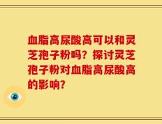 血脂高尿酸高可以和灵芝孢子粉吗？探讨灵芝孢子粉对血脂高尿酸高的影响？