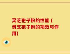 灵芝孢子粉的性能 (灵芝孢子粉的功效与作用)