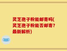 灵芝孢子粉能邮寄吗(灵芝孢子粉能否邮寄？最新解析)