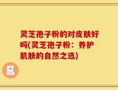 灵芝孢子粉的对皮肤好吗(灵芝孢子粉：养护肌肤的自然之选)