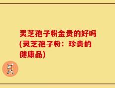 灵芝孢子粉金贵的好吗(灵芝孢子粉：珍贵的健康品)