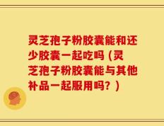 灵芝孢子粉胶囊能和还少胶囊一起吃吗 (灵芝孢子粉胶囊能与其他补品一起服用吗？)