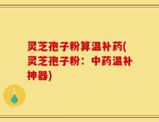 灵芝孢子粉算温补药(灵芝孢子粉：中药温补神器)