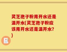灵芝孢子粉用开水还是温开水(灵芝孢子粉应该用开水还是温开水？)