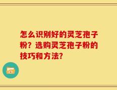 怎么识别好的灵芝孢子粉？选购灵芝孢子粉的技巧和方法？