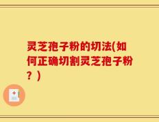 灵芝孢子粉的切法(如何正确切割灵芝孢子粉？)
