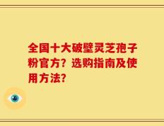 全国十大破壁灵芝孢子粉官方？选购指南及使用方法？
