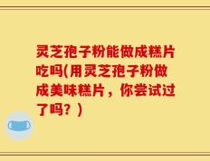 灵芝孢子粉能做成糕片吃吗(用灵芝孢子粉做成美味糕片，你尝试过了吗？)