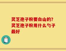 灵芝孢子粉要白山的？灵芝孢子粉用什么勺子最好