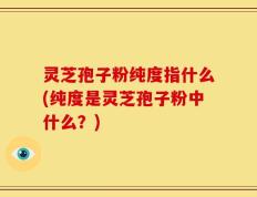 灵芝孢子粉纯度指什么(纯度是灵芝孢子粉中什么？)