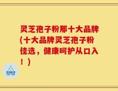 灵芝孢子粉那十大品牌(十大品牌灵芝孢子粉佳选，健康呵护从口入！)