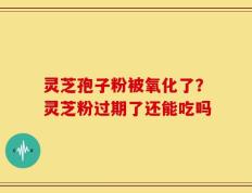 灵芝孢子粉被氧化了？灵芝粉过期了还能吃吗