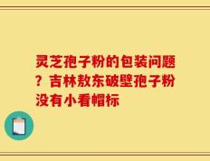 灵芝孢子粉的包装问题？吉林敖东破壁孢子粉没有小看帽标