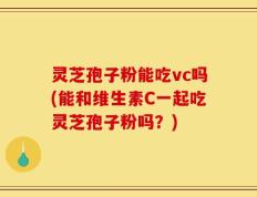 灵芝孢子粉能吃vc吗(能和维生素C一起吃灵芝孢子粉吗？)