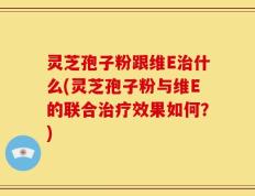 灵芝孢子粉跟维E治什么(灵芝孢子粉与维E的联合治疗效果如何？)