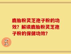 鹿胎粉灵芝孢子粉的功效？解读鹿胎粉灵芝孢子粉的保健功效？