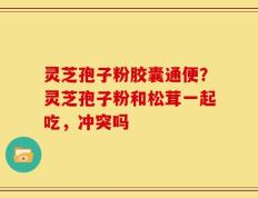 灵芝孢子粉胶囊通便？灵芝孢子粉和松茸一起吃，冲突吗