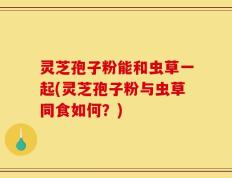 灵芝孢子粉能和虫草一起(灵芝孢子粉与虫草同食如何？)