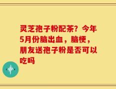 灵芝孢子粉配茶？今年5月份脑出血，脑梗，朋友送孢子粉是否可以吃吗