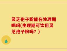 灵芝孢子粉能在生理期喝吗(生理期可饮用灵芝孢子粉吗？)