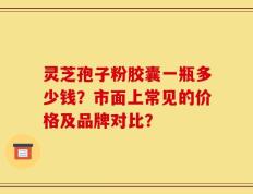 灵芝孢子粉胶囊一瓶多少钱？市面上常见的价格及品牌对比？