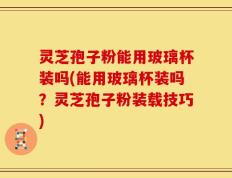 灵芝孢子粉能用玻璃杯装吗(能用玻璃杯装吗？灵芝孢子粉装载技巧)