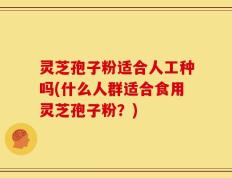 灵芝孢子粉适合人工种吗(什么人群适合食用灵芝孢子粉？)