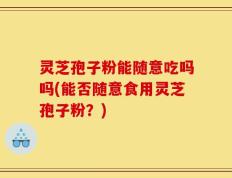 灵芝孢子粉能随意吃吗吗(能否随意食用灵芝孢子粉？)