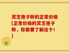 灵芝孢子粉的正常价格(正常价格的灵芝孢子粉，你需要了解这个！)