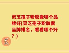 灵芝孢子粉胶囊哪个品牌好(灵芝孢子粉胶囊品牌排名，看看哪个好？)